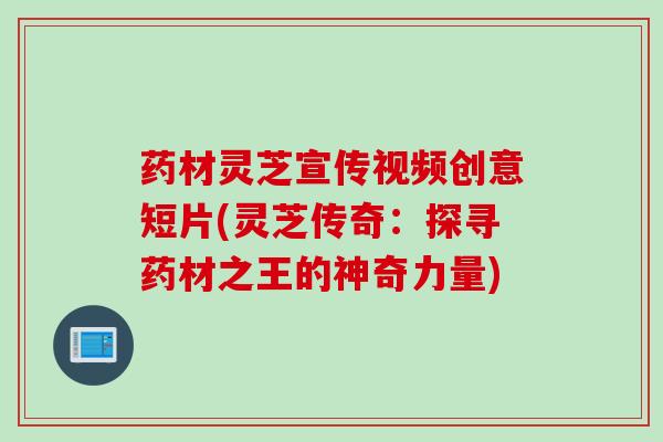 药材灵芝宣传视频创意短片(灵芝传奇：探寻药材之王的神奇力量)