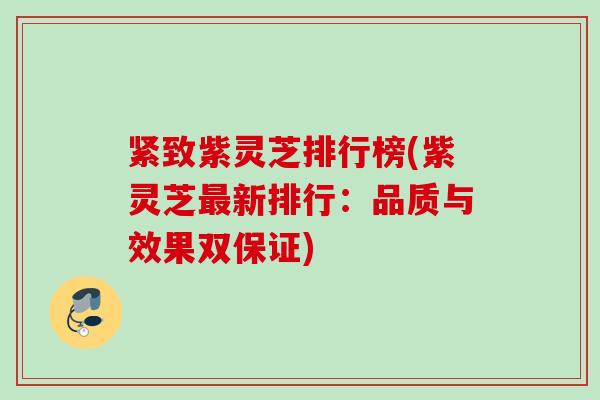 紧致紫灵芝排行榜(紫灵芝最新排行：品质与效果双保证)