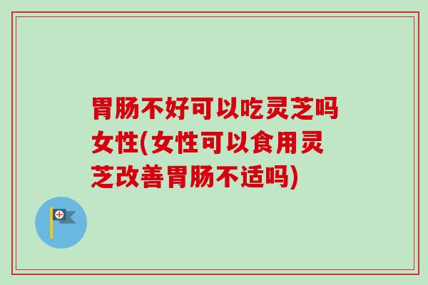 不好可以吃灵芝吗女性(女性可以食用灵芝改善不适吗)