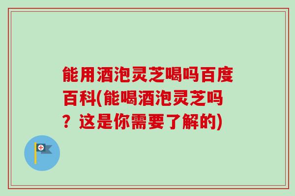 能用酒泡灵芝喝吗百度百科(能喝酒泡灵芝吗？这是你需要了解的)