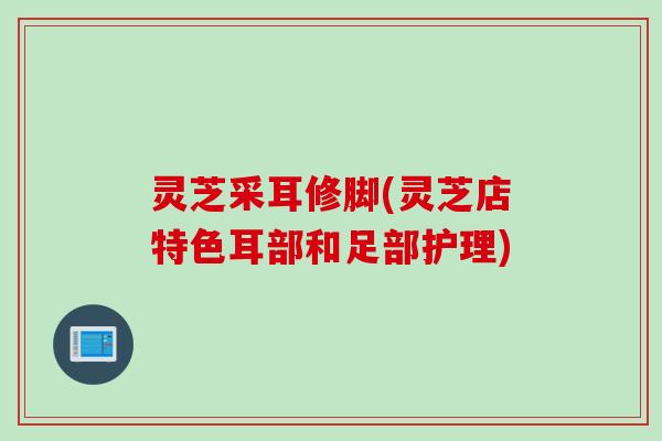 灵芝采耳修脚(灵芝店特色耳部和足部护理)