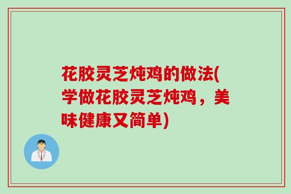 花胶灵芝炖鸡的做法(学做花胶灵芝炖鸡,美味健康又简单) 花胶灵芝炖鸡的做法(学做花胶灵芝炖鸡,美味健康又简单)