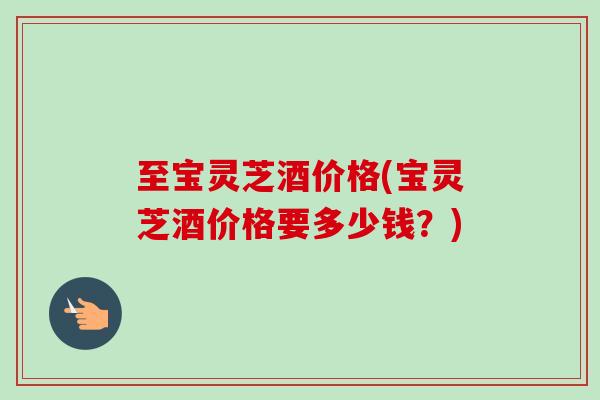 至宝灵芝酒价格(宝灵芝酒价格要多少钱?) 至宝灵芝酒价格(宝灵芝酒价格要多少钱?)