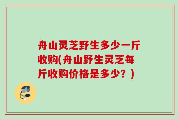 舟山灵芝野生多少一斤收购(舟山野生灵芝每斤收购价格是多少？)