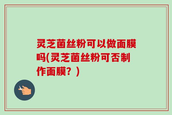 灵芝菌丝粉可以做面膜吗(灵芝菌丝粉可否制作面膜？)