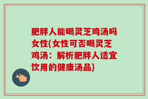 肥胖人能喝灵芝鸡汤吗女性(女性可否喝灵芝鸡汤：解析肥胖人适宜饮用的健康汤品)