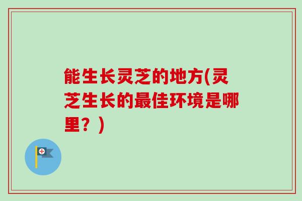 能生长灵芝的地方(灵芝生长的最佳环境是哪里？)
