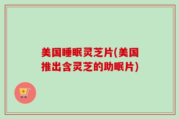 美国睡眠灵芝片(美国推出含灵芝的助眠片)