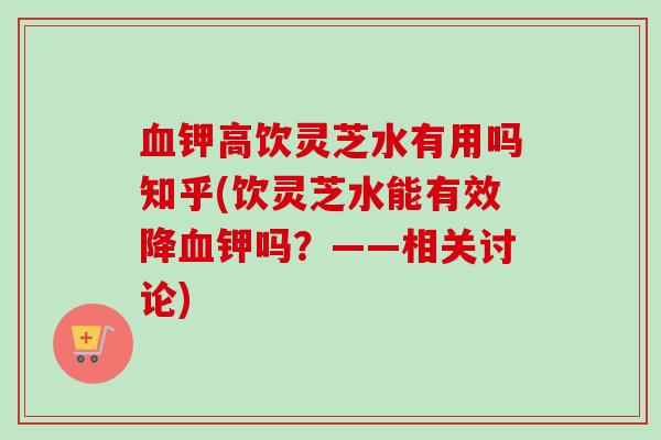 血钾高饮灵芝水有用吗知乎(饮灵芝水能有效降血钾吗？——相关讨论)
