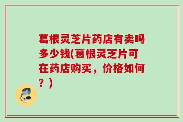 葛根灵芝片药店有卖吗多少钱(葛根灵芝片可在药店购买，价格如何？)