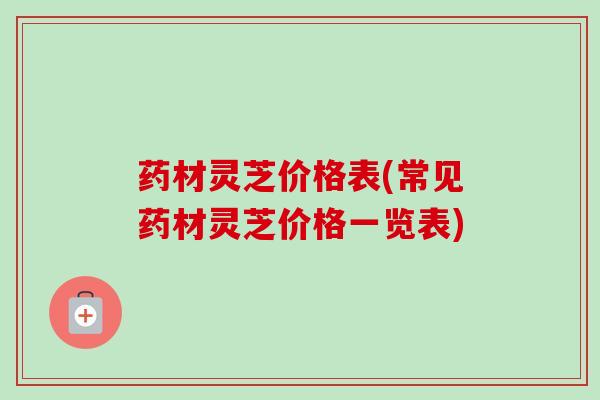 药材灵芝价格表(常见药材灵芝价格一览表) 药材灵芝价格表(常见药材灵芝价格一览表)