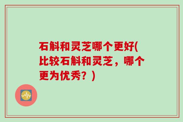 石斛和灵芝哪个更好(比较石斛和灵芝，哪个更为优秀？)