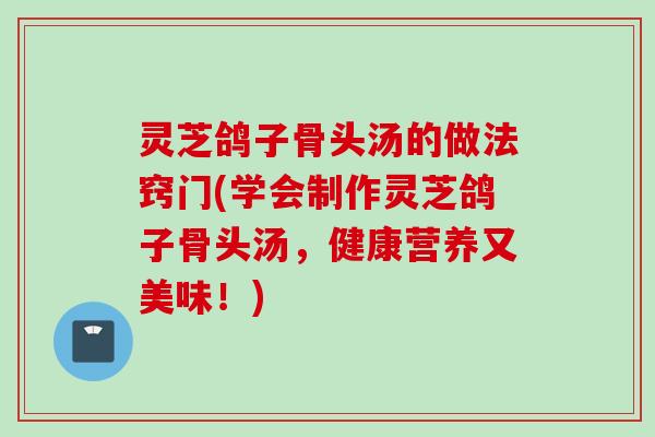 灵芝鸽子骨头汤的做法窍门(学会制作灵芝鸽子骨头汤,健康营养又美味!) 灵芝鸽子骨头汤的做法窍门(学会制作灵芝鸽子骨头汤,健康营养又美味!)