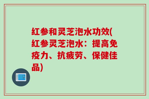红参和灵芝泡水功效(红参灵芝泡水:提高免疫力、、保健佳品) 红参和灵芝泡水功效(红参灵芝泡水:提高免疫力、、保健佳品)