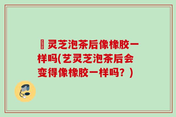 艼灵芝泡茶后像橡胶一样吗(艺灵芝泡茶后会变得像橡胶一样吗?) 艼灵芝泡茶后像橡胶一样吗(艺灵芝泡茶后会变得像橡胶一样吗?)