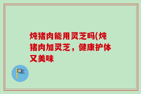 炖猪肉能用灵芝吗(炖猪肉加灵芝，健康护体又美味
