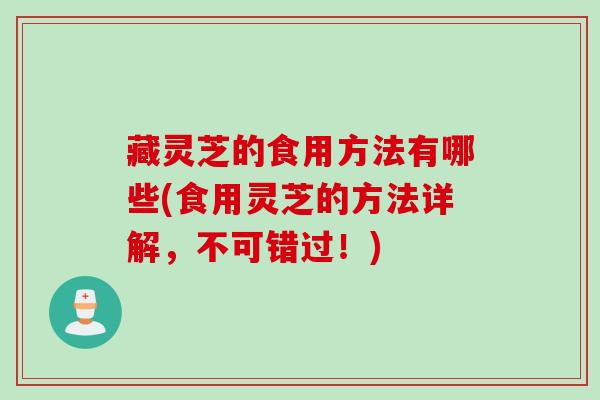 藏灵芝的食用方法有哪些(食用灵芝的方法详解，不可错过！)