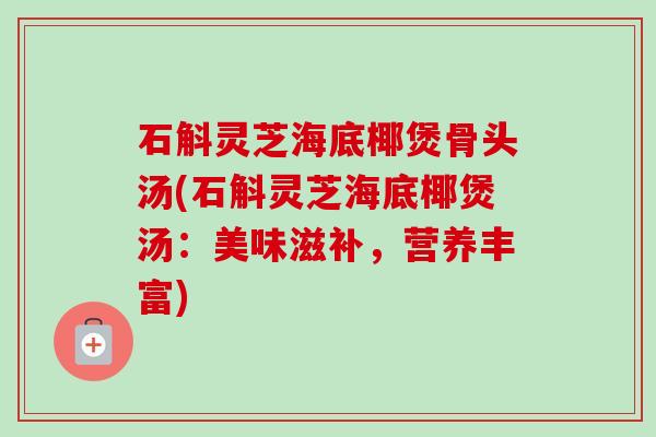 石斛灵芝海底椰煲骨头汤(石斛灵芝海底椰煲汤：美味滋补，营养丰富)