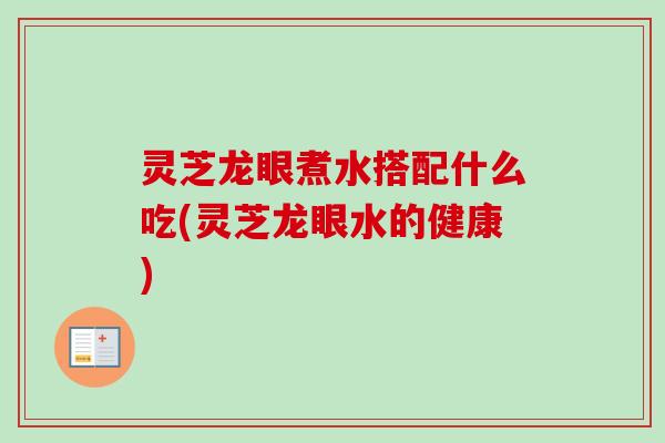 灵芝龙眼煮水搭配什么吃(灵芝龙眼水的健康)