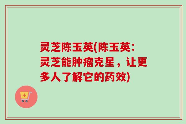 灵芝陈玉英(陈玉英：灵芝能肿瘤克星，让更多人了解它的药效)
