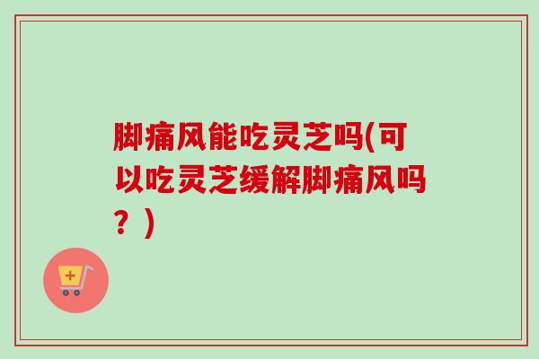 脚痛风能吃灵芝吗(可以吃灵芝缓解脚痛风吗？)