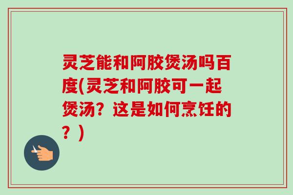 灵芝能和阿胶煲汤吗百度(灵芝和阿胶可一起煲汤？这是如何烹饪的？)