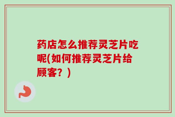 药店怎么推荐灵芝片吃呢(如何推荐灵芝片给顾客？)
