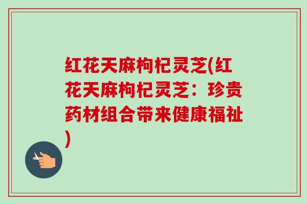 红花天麻枸杞灵芝(红花天麻枸杞灵芝：珍贵药材组合带来健康福祉)