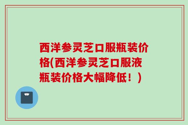 西洋参灵芝口服瓶装价格(西洋参灵芝口服液瓶装价格大幅降低！)