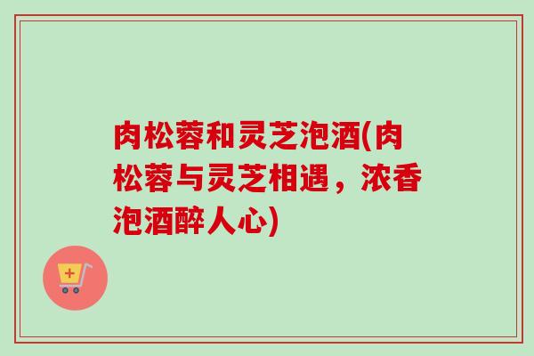 肉松蓉和灵芝泡酒(肉松蓉与灵芝相遇，浓香泡酒醉人心)