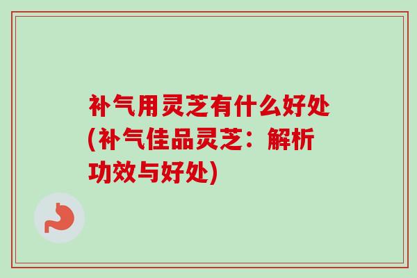 补气用灵芝有什么好处(补气佳品灵芝：解析功效与好处)