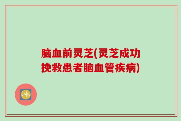 脑血前灵芝(灵芝成功挽救患者脑血管疾病)