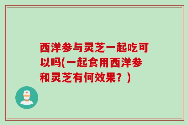 西洋参与灵芝一起吃可以吗(一起食用西洋参和灵芝有何效果？)