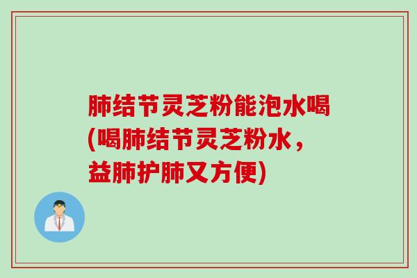 肺结节灵芝粉能泡水喝(喝肺结节灵芝粉水，益肺护肺又方便)