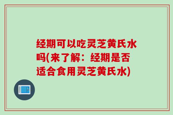 经期可以吃灵芝黄氏水吗(来了解：经期是否适合食用灵芝黄氏水)