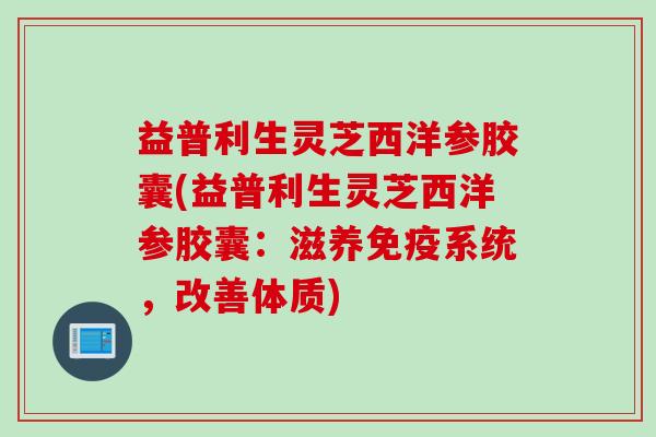 益普利生灵芝西洋参胶囊(益普利生灵芝西洋参胶囊：滋养免疫系统，改善体质)