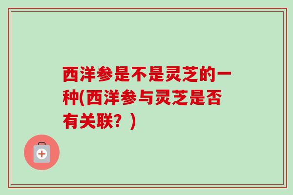 西洋参是不是灵芝的一种(西洋参与灵芝是否有关联？)