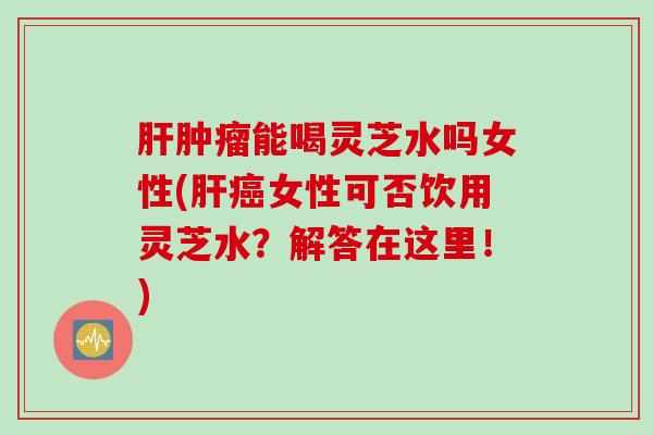 肝肿瘤能喝灵芝水吗女性(肝癌女性可否饮用灵芝水？解答在这里！)