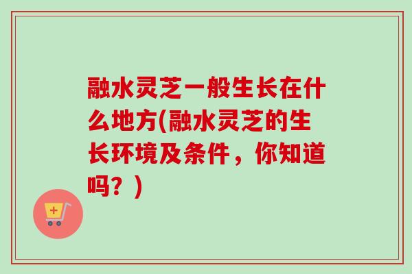 融水灵芝一般生长在什么地方(融水灵芝的生长环境及条件，你知道吗？)