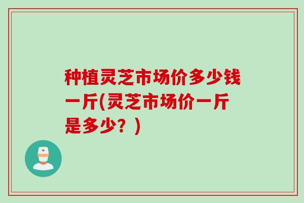 种植灵芝市场价多少钱一斤(灵芝市场价一斤是多少?) 种植灵芝市场价多少钱一斤(灵芝市场价一斤是多少?)