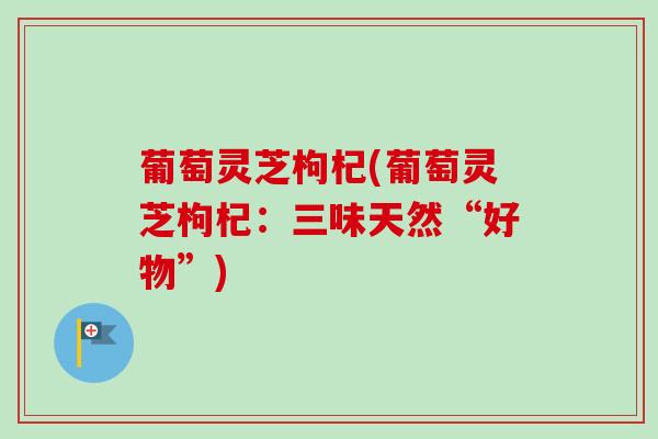 葡萄灵芝枸杞(葡萄灵芝枸杞：三味天然“好物”)