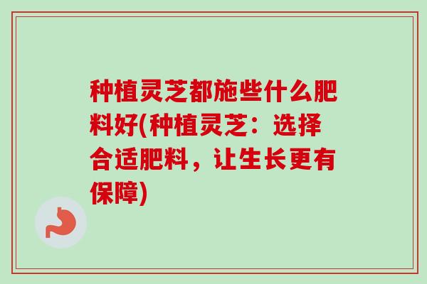 种植灵芝都施些什么肥料好(种植灵芝：选择合适肥料，让生长更有保障)