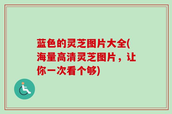 蓝色的灵芝图片大全(海量高清灵芝图片，让你一次看个够)