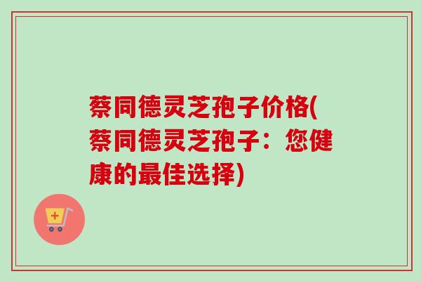 蔡同德灵芝孢子价格(蔡同德灵芝孢子：您健康的最佳选择)