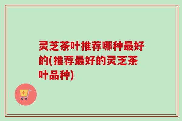 灵芝茶叶推荐哪种最好的(推荐最好的灵芝茶叶品种)