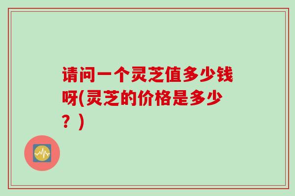 请问一个灵芝值多少钱呀(灵芝的价格是多少？)