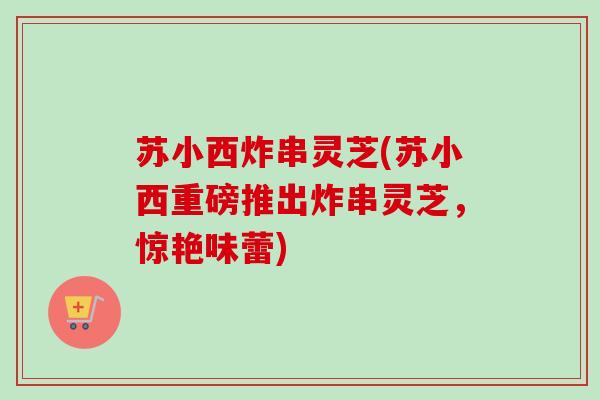 苏小西炸串灵芝(苏小西重磅推出炸串灵芝，惊艳味蕾)