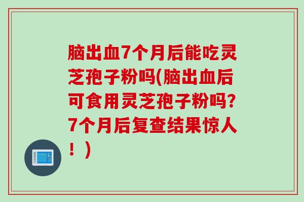 脑出血7个月后能吃灵芝孢子粉吗(脑出血后可食用灵芝孢子粉吗？7个月后复查结果惊人！)