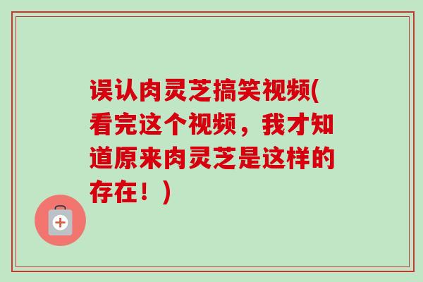 误认肉灵芝搞笑视频(看完这个视频，我才知道原来肉灵芝是这样的存在！)