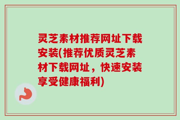 灵芝素材推荐网址下载安装(推荐优质灵芝素材下载网址，快速安装享受健康福利)